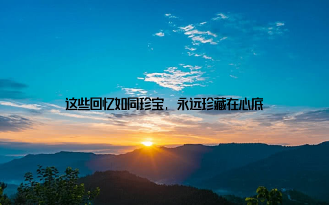 这些回忆如同珍宝, 永远珍藏在心底