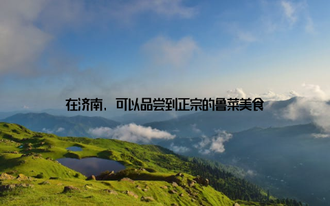 在济南, 可以品尝到正宗的鲁菜美食